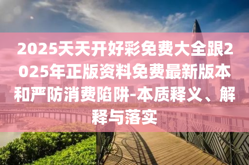 2025天天開好彩免費大全跟2025年正版資料免費最新版本和嚴防消費陷阱-本質釋義、解釋與落實